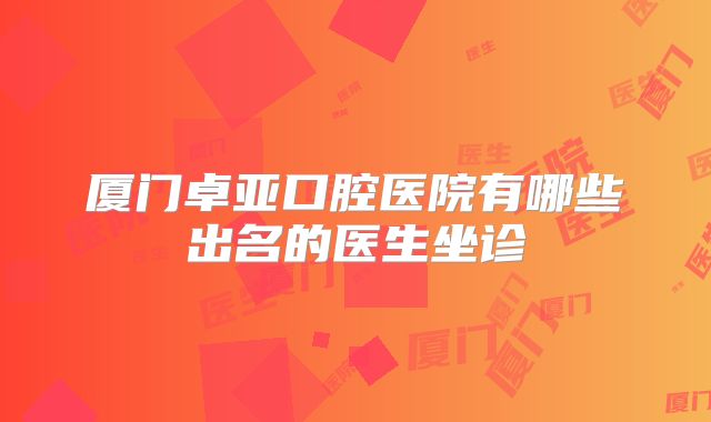 厦门卓亚口腔医院有哪些出名的医生坐诊
