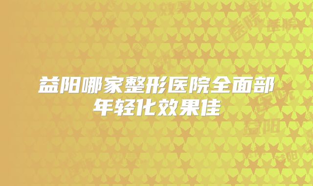 益阳哪家整形医院全面部年轻化效果佳