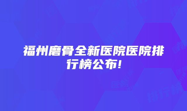 福州磨骨全新医院医院排行榜公布!