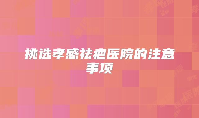 挑选孝感祛疤医院的注意事项