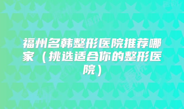 福州名韩整形医院推荐哪家（挑选适合你的整形医院）