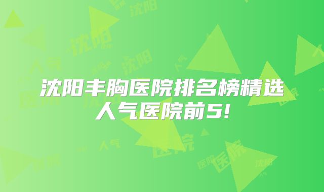 沈阳丰胸医院排名榜精选人气医院前5!