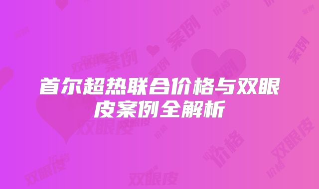 首尔超热联合价格与双眼皮案例全解析