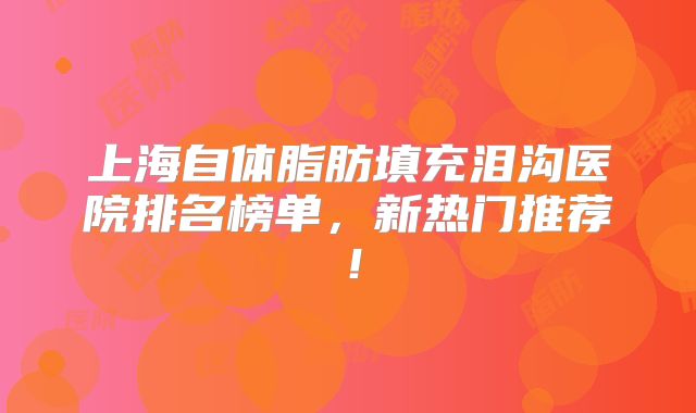 上海自体脂肪填充泪沟医院排名榜单，新热门推荐！