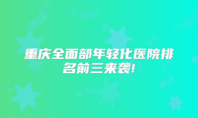 重庆全面部年轻化医院排名前三来袭!