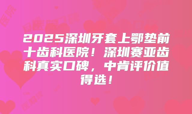 2025深圳牙套上鄂垫前十齿科医院！深圳赛亚齿科真实口碑，中肯评价值得选！