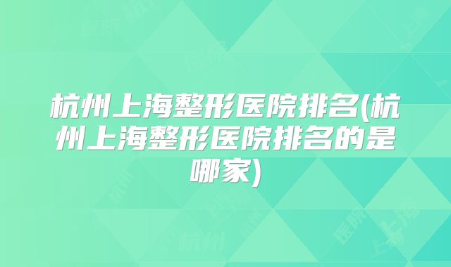 杭州上海整形医院排名(杭州上海整形医院排名的是哪家)