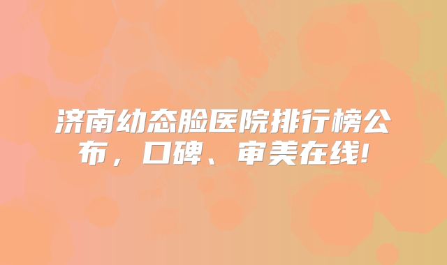 济南幼态脸医院排行榜公布，口碑、审美在线!