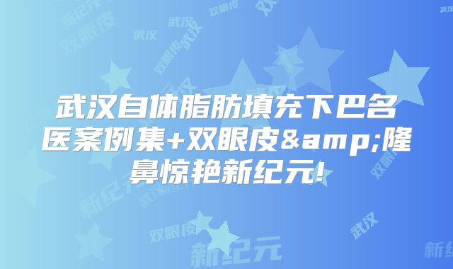 武汉自体脂肪填充下巴名医案例集+双眼皮&隆鼻惊艳新纪元!