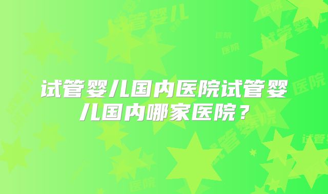 试管婴儿国内医院试管婴儿国内哪家医院？