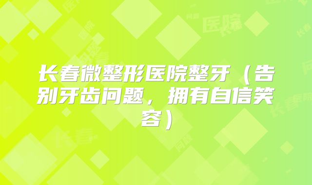 长春微整形医院整牙（告别牙齿问题，拥有自信笑容）