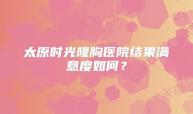 太原时光隆胸医院结果满意度如何？