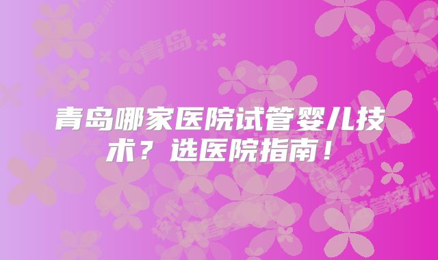青岛哪家医院试管婴儿技术？选医院指南！