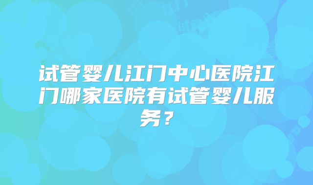 试管婴儿江门中心医院江门哪家医院有试管婴儿服务？