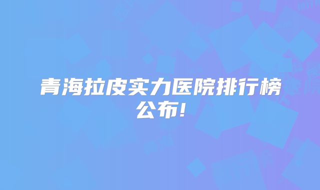 青海拉皮实力医院排行榜公布!