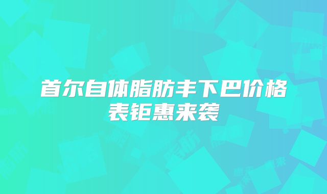 首尔自体脂肪丰下巴价格表钜惠来袭