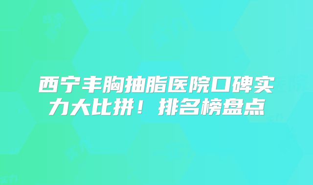 西宁丰胸抽脂医院口碑实力大比拼！排名榜盘点
