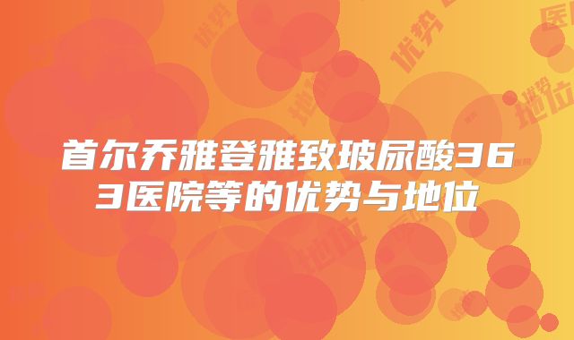 首尔乔雅登雅致玻尿酸363医院等的优势与地位