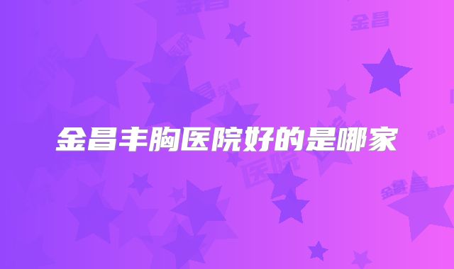 金昌丰胸医院好的是哪家