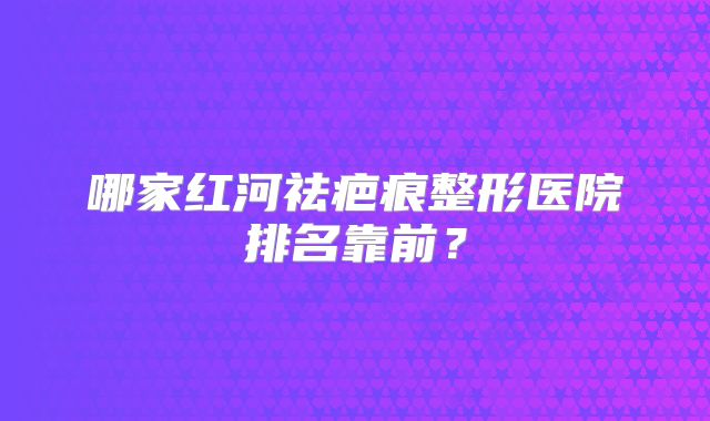 哪家红河祛疤痕整形医院排名靠前？