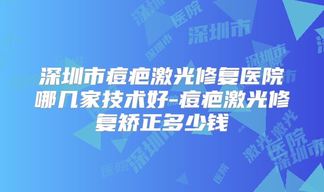 深圳市痘疤激光修复医院哪几家技术好-痘疤激光修复矫正多少钱