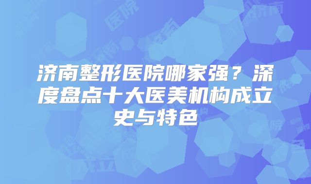 济南整形医院哪家强？深度盘点十大医美机构成立史与特色