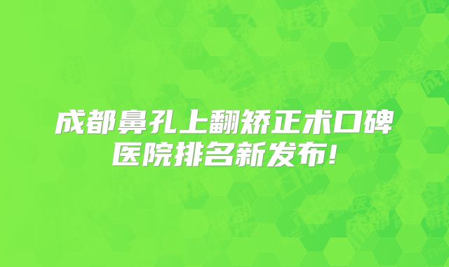 成都鼻孔上翻矫正术口碑医院排名新发布!