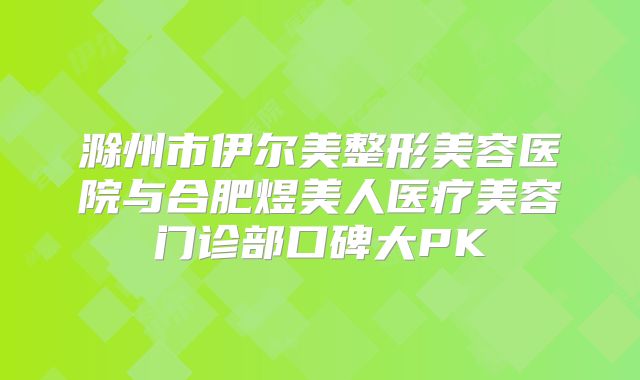 滁州市伊尔美整形美容医院与合肥煜美人医疗美容门诊部口碑大PK