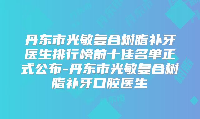丹东市光敏复合树脂补牙医生排行榜前十佳名单正式公布-丹东市光敏复合树脂补牙口腔医生