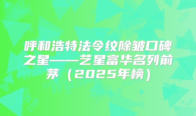 呼和浩特法令纹除皱口碑之星——艺星富华名列前茅（2025年榜）