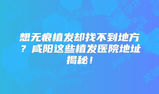 想无痕植发却找不到地方？咸阳这些植发医院地址揭秘！