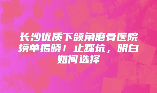 长沙优质下颌角磨骨医院榜单揭晓！止踩坑，明白如何选择