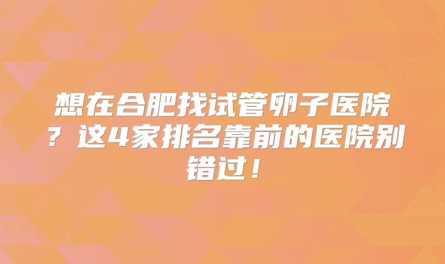 想在合肥找试管卵子医院？这4家排名靠前的医院别错过！