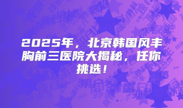 2025年，北京韩国风丰胸前三医院大揭秘，任你挑选！