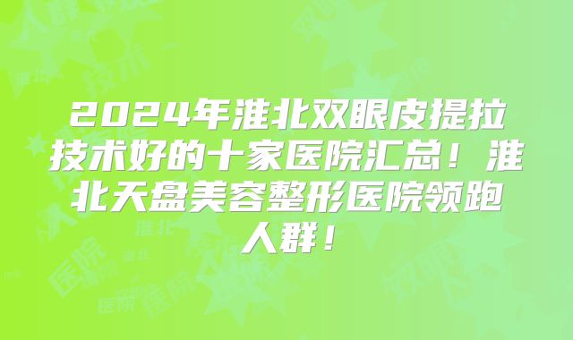 2024年淮北双眼皮提拉技术好的十家医院汇总！淮北天盘美容整形医院领跑人群！