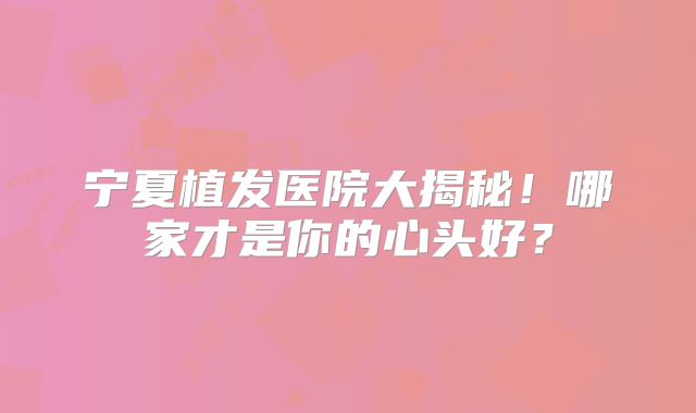 宁夏植发医院大揭秘！哪家才是你的心头好？