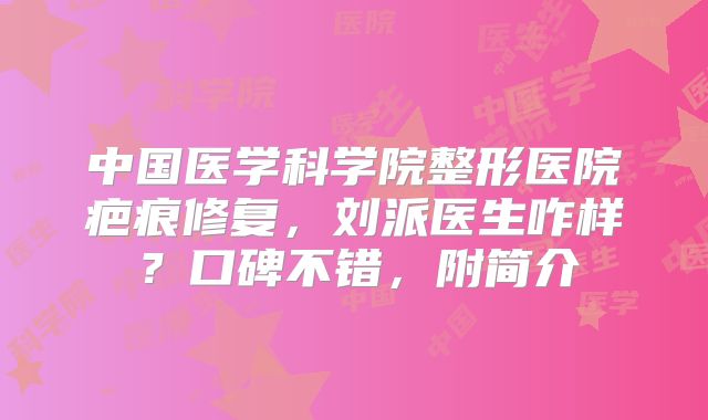 中国医学科学院整形医院疤痕修复，刘派医生咋样？口碑不错，附简介