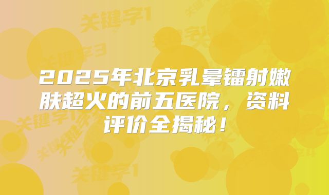 2025年北京乳晕镭射嫩肤超火的前五医院，资料评价全揭秘！