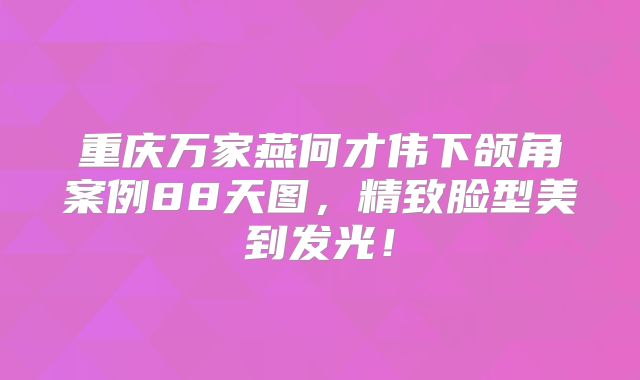 重庆万家燕何才伟下颌角案例88天图，精致脸型美到发光！