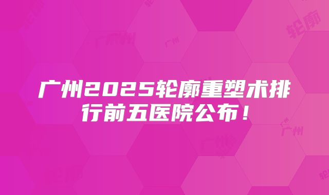 广州2025轮廓重塑术排行前五医院公布！