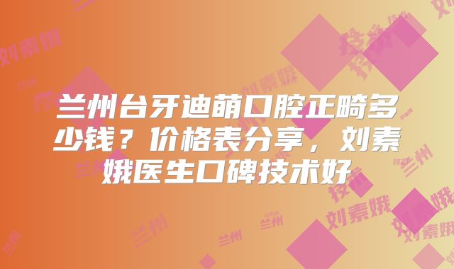 兰州台牙迪萌口腔正畸多少钱？价格表分享，刘素娥医生口碑技术好