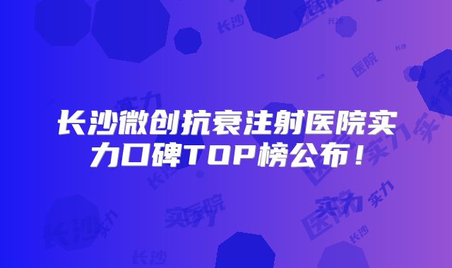 长沙微创抗衰注射医院实力口碑TOP榜公布！