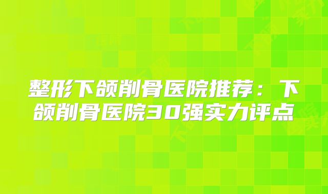 整形下颌削骨医院推荐：下颌削骨医院30强实力评点