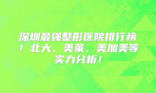 深圳最强整形医院排行榜！北大、美莱、美加美等实力分析！