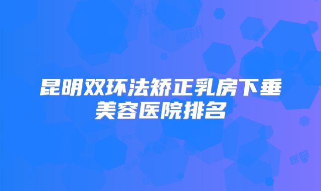 昆明双环法矫正乳房下垂美容医院排名