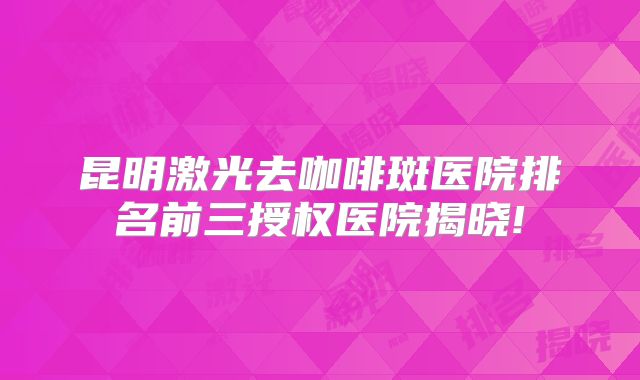 昆明激光去咖啡斑医院排名前三授权医院揭晓!