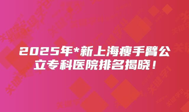 2025年*新上海瘦手臂公立专科医院排名揭晓！