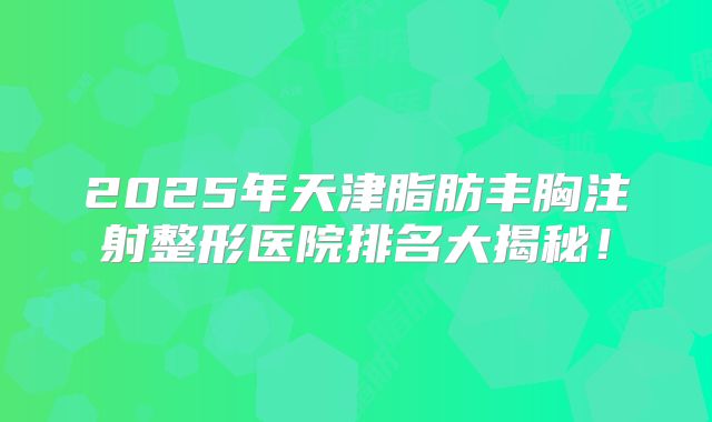 2025年天津脂肪丰胸注射整形医院排名大揭秘！