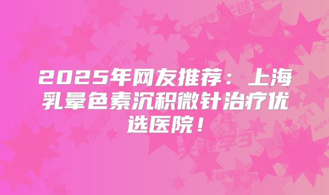 2025年网友推荐：上海乳晕色素沉积微针治疗优选医院！