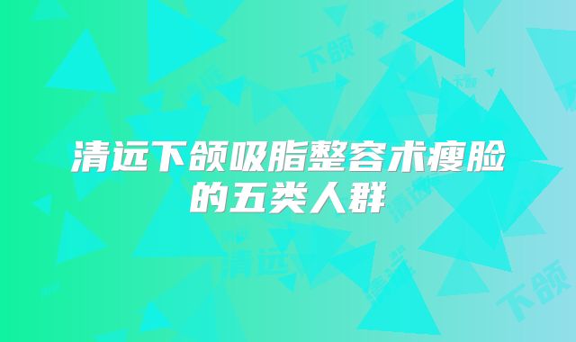 清远下颌吸脂整容术瘦脸的五类人群